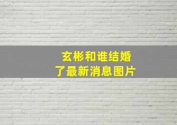 玄彬和谁结婚了最新消息图片