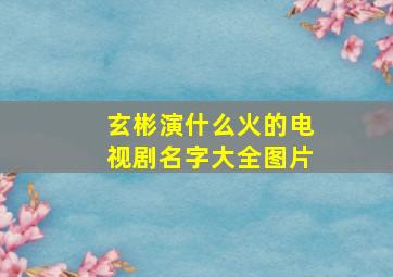 玄彬演什么火的电视剧名字大全图片