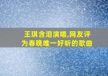 王琪含泪演唱,网友评为春晚唯一好听的歌曲