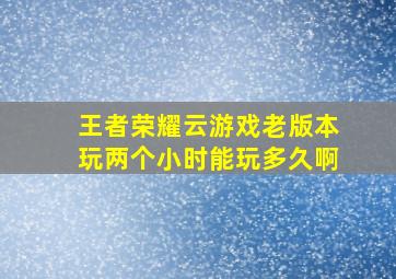 王者荣耀云游戏老版本玩两个小时能玩多久啊