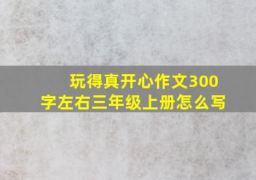 玩得真开心作文300字左右三年级上册怎么写