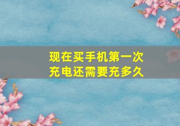 现在买手机第一次充电还需要充多久