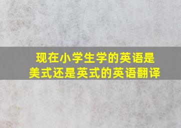 现在小学生学的英语是美式还是英式的英语翻译