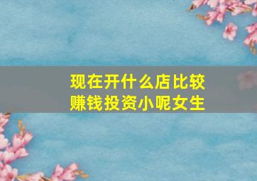 现在开什么店比较赚钱投资小呢女生