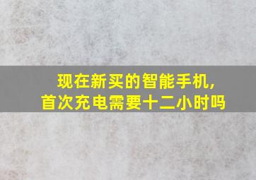 现在新买的智能手机,首次充电需要十二小时吗