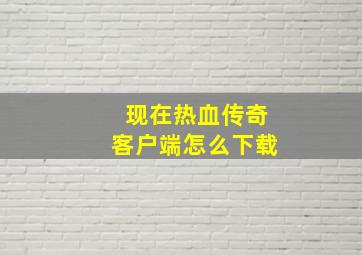 现在热血传奇客户端怎么下载