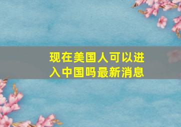 现在美国人可以进入中国吗最新消息