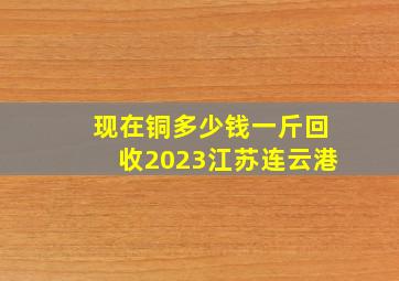 现在铜多少钱一斤回收2023江苏连云港