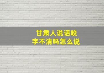 甘肃人说话咬字不清吗怎么说