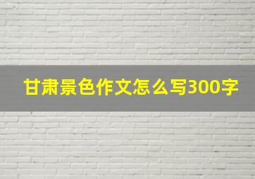 甘肃景色作文怎么写300字