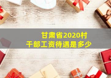 甘肃省2020村干部工资待遇是多少