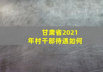 甘肃省2021年村干部待遇如何