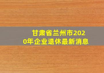 甘肃省兰州市2020年企业退休最新消息