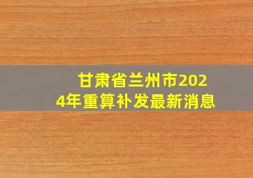 甘肃省兰州市2024年重算补发最新消息