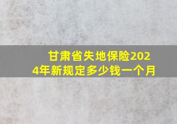 甘肃省失地保险2024年新规定多少钱一个月