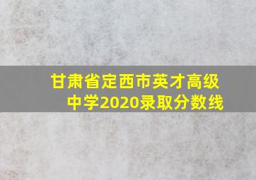 甘肃省定西市英才高级中学2020录取分数线