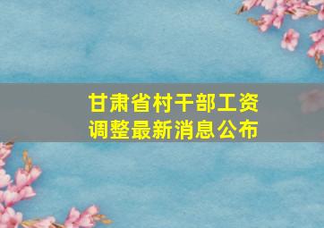 甘肃省村干部工资调整最新消息公布