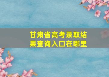 甘肃省高考录取结果查询入口在哪里