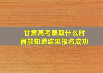 甘肃高考录取什么时间能知道结果报名成功