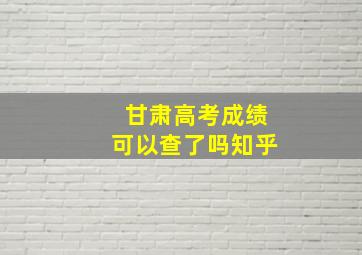 甘肃高考成绩可以查了吗知乎