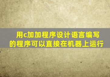 用c加加程序设计语言编写的程序可以直接在机器上运行