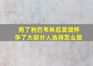 用了利巴韦林后发现怀孕了大部分人选择怎么做