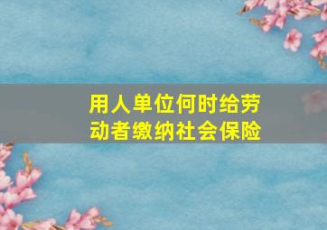 用人单位何时给劳动者缴纳社会保险