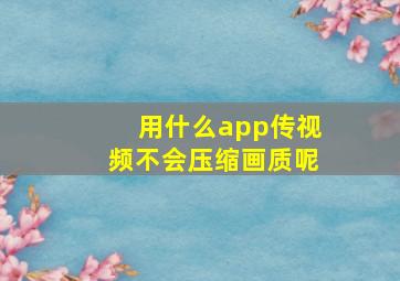 用什么app传视频不会压缩画质呢