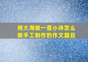 用大海做一首小诗怎么做手工制作的作文题目