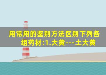 用常用的鉴别方法区别下列各组药材:1.大黄---土大黄