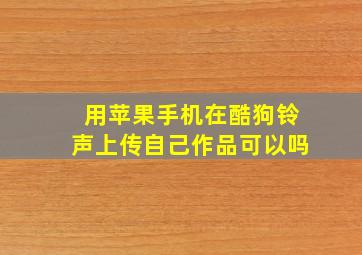 用苹果手机在酷狗铃声上传自己作品可以吗