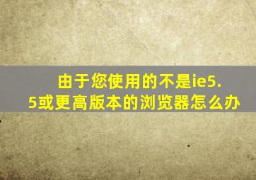 由于您使用的不是ie5.5或更高版本的浏览器怎么办