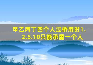 甲乙丙丁四个人过桥用时1.2.5.10只能承重一个人