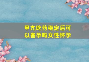 甲亢吃药稳定后可以备孕吗女性怀孕