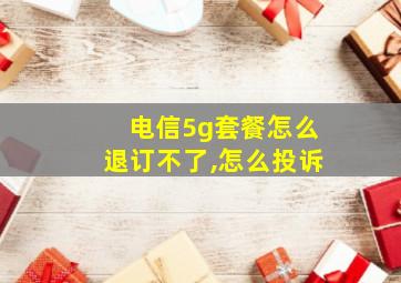 电信5g套餐怎么退订不了,怎么投诉