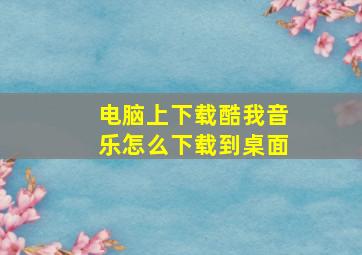 电脑上下载酷我音乐怎么下载到桌面