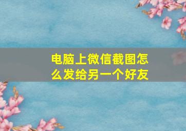 电脑上微信截图怎么发给另一个好友