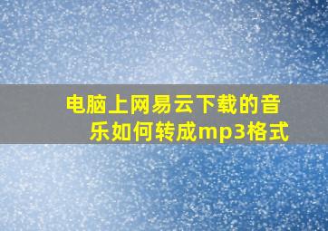 电脑上网易云下载的音乐如何转成mp3格式