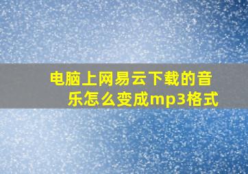 电脑上网易云下载的音乐怎么变成mp3格式