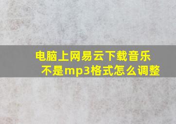 电脑上网易云下载音乐不是mp3格式怎么调整