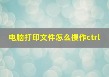 电脑打印文件怎么操作ctrl