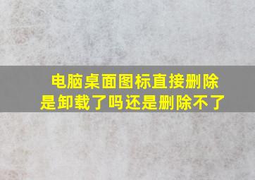 电脑桌面图标直接删除是卸载了吗还是删除不了