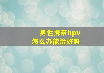 男性携带hpv怎么办能治好吗