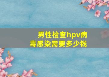 男性检查hpv病毒感染需要多少钱