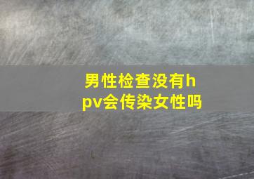 男性检查没有hpv会传染女性吗