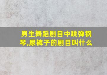 男生舞蹈剧目中跳弹钢琴,尿裤子的剧目叫什么