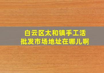 白云区太和镇手工活批发市场地址在哪儿啊