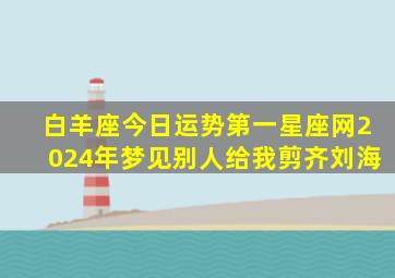 白羊座今日运势第一星座网2024年梦见别人给我剪齐刘海