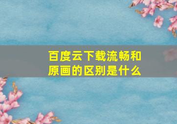 百度云下载流畅和原画的区别是什么