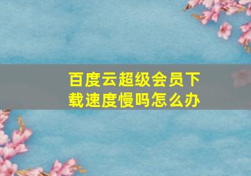 百度云超级会员下载速度慢吗怎么办